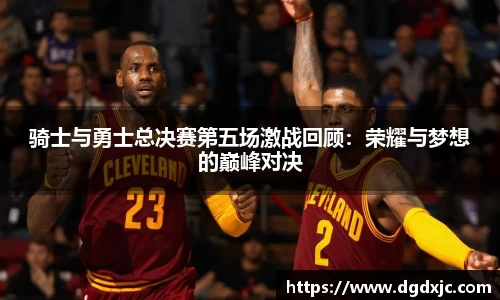 骑士与勇士总决赛第五场激战回顾：荣耀与梦想的巅峰对决